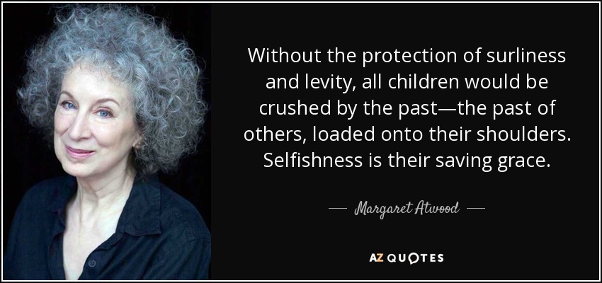Without the protection of surliness and levity, all children would be crushed by the past—the past of others, loaded onto their shoulders. Selfishness is their saving grace. - Margaret Atwood
