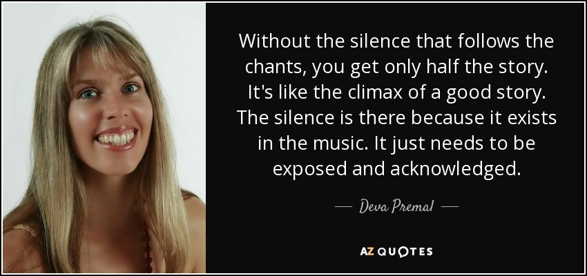 Without the silence that follows the chants, you get only half the story. It's like the climax of a good story. The silence is there because it exists in the music. It just needs to be exposed and acknowledged. - Deva Premal
