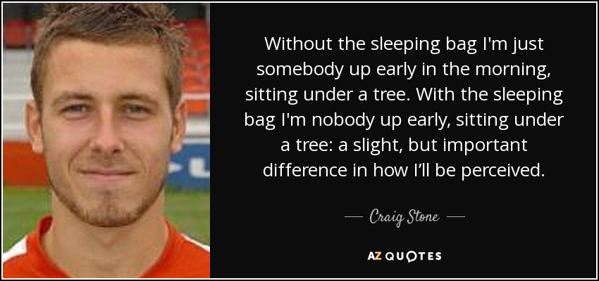 Without the sleeping bag I'm just somebody up early in the morning, sitting under a tree. With the sleeping bag I'm nobody up early, sitting under a tree: a slight, but important difference in how I’ll be perceived. - Craig Stone