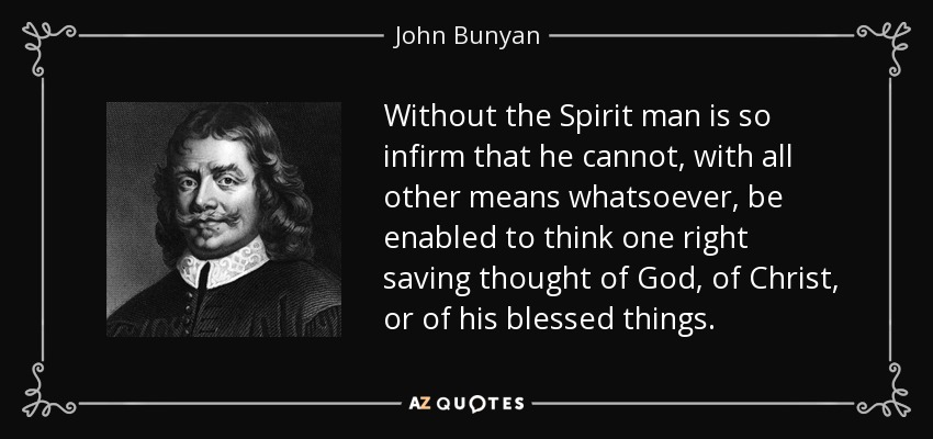 Without the Spirit man is so infirm that he cannot, with all other means whatsoever, be enabled to think one right saving thought of God, of Christ, or of his blessed things. - John Bunyan