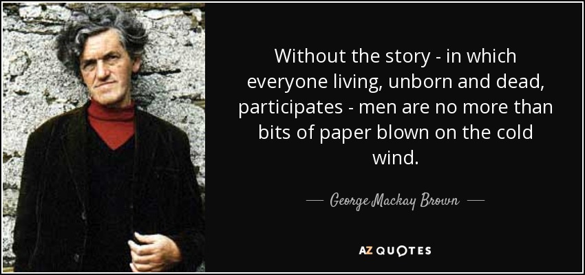 Without the story - in which everyone living, unborn and dead, participates - men are no more than bits of paper blown on the cold wind. - George Mackay Brown