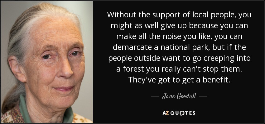 Without the support of local people, you might as well give up because you can make all the noise you like, you can demarcate a national park, but if the people outside want to go creeping into a forest you really can't stop them. They've got to get a benefit. - Jane Goodall