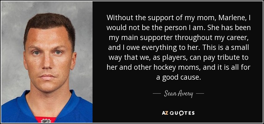 Without the support of my mom, Marlene, I would not be the person I am. She has been my main supporter throughout my career, and I owe everything to her. This is a small way that we, as players, can pay tribute to her and other hockey moms, and it is all for a good cause. - Sean Avery