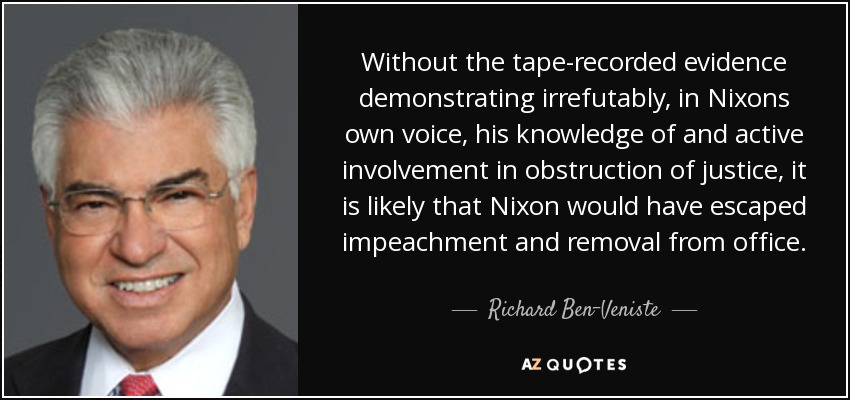 Without the tape-recorded evidence demonstrating irrefutably, in Nixons own voice, his knowledge of and active involvement in obstruction of justice, it is likely that Nixon would have escaped impeachment and removal from office. - Richard Ben-Veniste