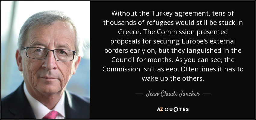Without the Turkey agreement, tens of thousands of refugees would still be stuck in Greece. The Commission presented proposals for securing Europe's external borders early on, but they languished in the Council for months. As you can see, the Commission isn't asleep. Oftentimes it has to wake up the others. - Jean-Claude Juncker