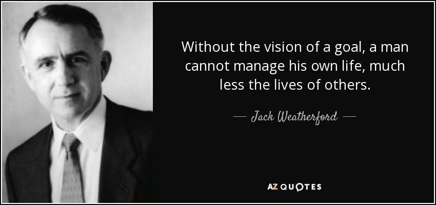 Without the vision of a goal, a man cannot manage his own life, much less the lives of others. - Jack Weatherford