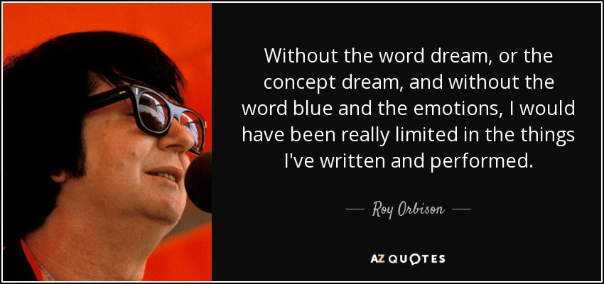 Without the word dream, or the concept dream, and without the word blue and the emotions, I would have been really limited in the things I've written and performed. - Roy Orbison