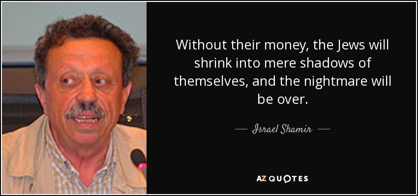 Without their money, the Jews will shrink into mere shadows of themselves, and the nightmare will be over. - Israel Shamir
