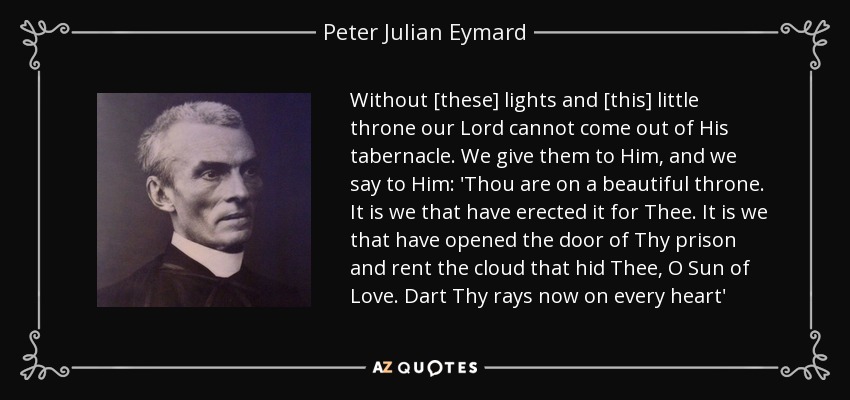 Without [these] lights and [this] little throne our Lord cannot come out of His tabernacle. We give them to Him, and we say to Him: 'Thou are on a beautiful throne. It is we that have erected it for Thee. It is we that have opened the door of Thy prison and rent the cloud that hid Thee, O Sun of Love. Dart Thy rays now on every heart' - Peter Julian Eymard