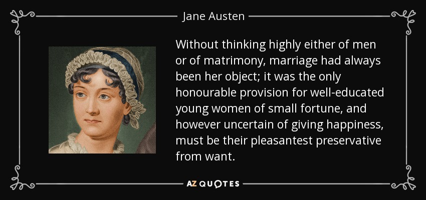 Without thinking highly either of men or of matrimony, marriage had always been her object; it was the only honourable provision for well-educated young women of small fortune, and however uncertain of giving happiness, must be their pleasantest preservative from want. - Jane Austen