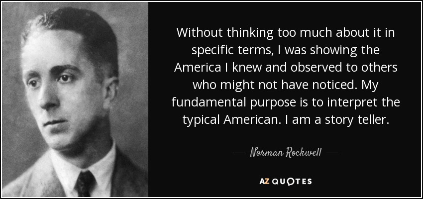 Without thinking too much about it in specific terms, I was showing the America I knew and observed to others who might not have noticed. My fundamental purpose is to interpret the typical American. I am a story teller. - Norman Rockwell