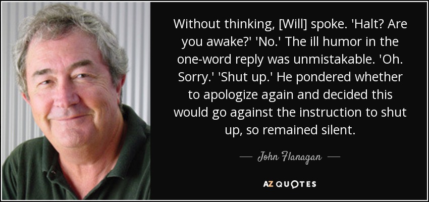 Without thinking, [Will] spoke. 'Halt? Are you awake?' 'No.' The ill humor in the one-word reply was unmistakable. 'Oh. Sorry.' 'Shut up.' He pondered whether to apologize again and decided this would go against the instruction to shut up, so remained silent. - John Flanagan