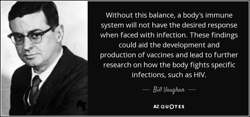 Without this balance, a body's immune system will not have the desired response when faced with infection. These findings could aid the development and production of vaccines and lead to further research on how the body fights specific infections, such as HIV. - Bill Vaughan
