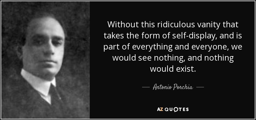 Without this ridiculous vanity that takes the form of self-display, and is part of everything and everyone, we would see nothing, and nothing would exist. - Antonio Porchia