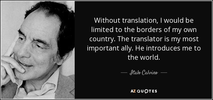 Without translation, I would be limited to the borders of my own country. The translator is my most important ally. He introduces me to the world. - Italo Calvino