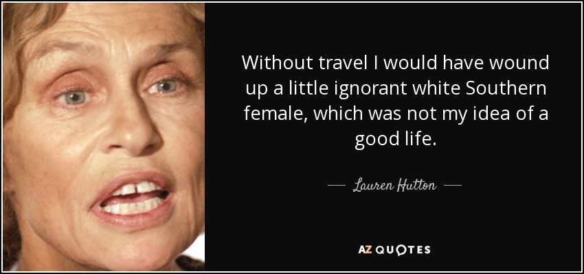 Without travel I would have wound up a little ignorant white Southern female, which was not my idea of a good life. - Lauren Hutton