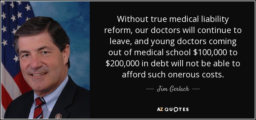 Without true medical liability reform, our doctors will continue to leave, and young doctors coming out of medical school $100,000 to $200,000 in debt will not be able to afford such onerous costs. - Jim Gerlach