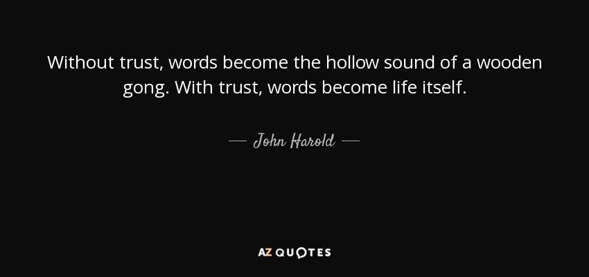 Without trust, words become the hollow sound of a wooden gong. With trust, words become life itself. - John Harold