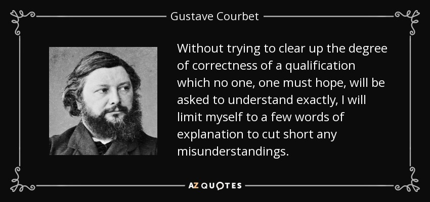 Without trying to clear up the degree of correctness of a qualification which no one, one must hope, will be asked to understand exactly, I will limit myself to a few words of explanation to cut short any misunderstandings. - Gustave Courbet
