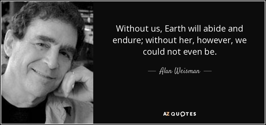 Without us, Earth will abide and endure; without her, however, we could not even be. - Alan Weisman