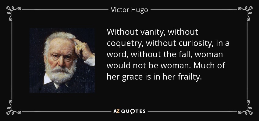 Without vanity, without coquetry, without curiosity, in a word, without the fall, woman would not be woman. Much of her grace is in her frailty. - Victor Hugo