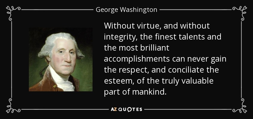 Without virtue, and without integrity, the finest talents and the most brilliant accomplishments can never gain the respect, and conciliate the esteem, of the truly valuable part of mankind. - George Washington