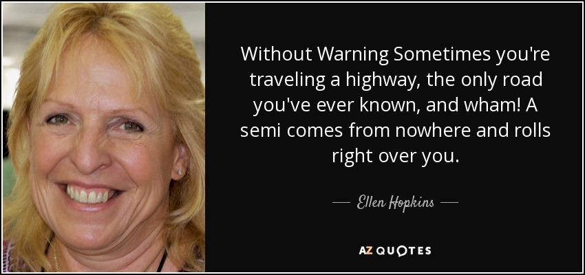 Without Warning Sometimes you're traveling a highway, the only road you've ever known, and wham! A semi comes from nowhere and rolls right over you. - Ellen Hopkins