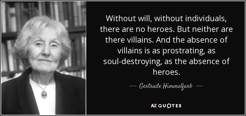 Without will, without individuals, there are no heroes. But neither are there villains. And the absence of villains is as prostrating, as soul-destroying, as the absence of heroes. - Gertrude Himmelfarb