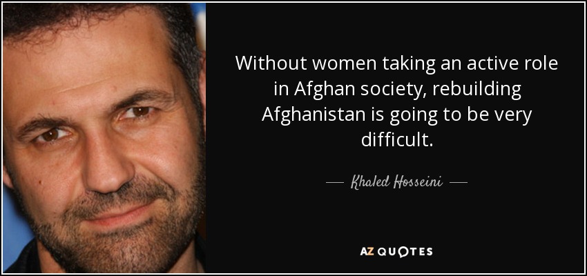 Without women taking an active role in Afghan society, rebuilding Afghanistan is going to be very difficult. - Khaled Hosseini