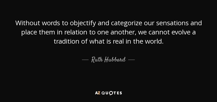 Without words to objectify and categorize our sensations and place them in relation to one another, we cannot evolve a tradition of what is real in the world. - Ruth Hubbard