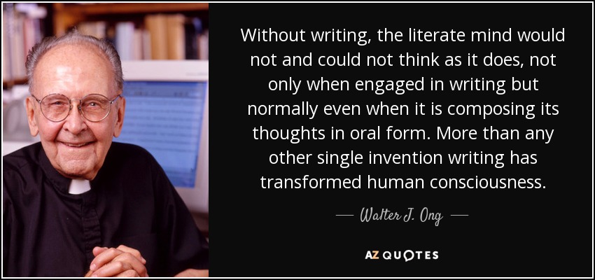 Without writing, the literate mind would not and could not think as it does, not only when engaged in writing but normally even when it is composing its thoughts in oral form. More than any other single invention writing has transformed human consciousness. - Walter J. Ong