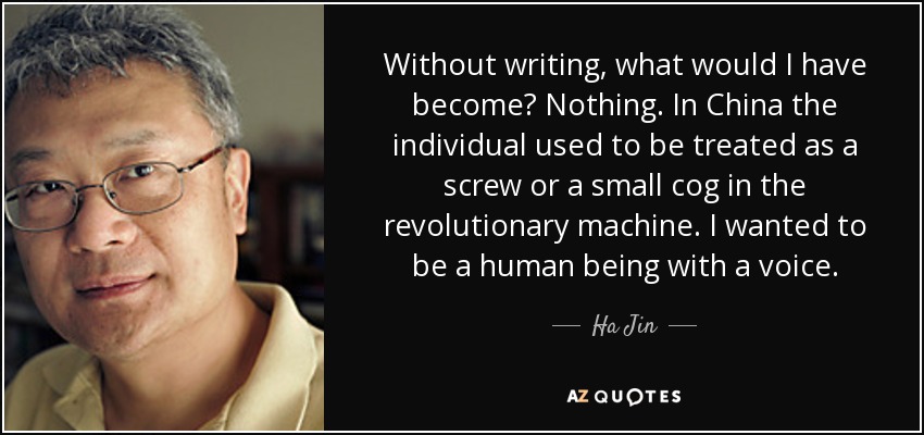 Without writing, what would I have become? Nothing. In China the individual used to be treated as a screw or a small cog in the revolutionary machine. I wanted to be a human being with a voice. - Ha Jin