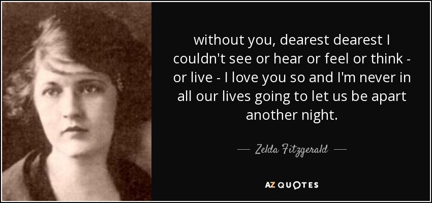 without you, dearest dearest I couldn't see or hear or feel or think - or live - I love you so and I'm never in all our lives going to let us be apart another night. - Zelda Fitzgerald