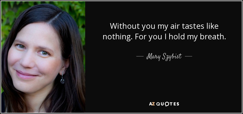 Without you my air tastes like nothing. For you I hold my breath. - Mary Szybist