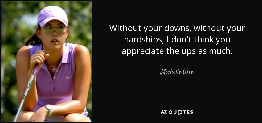Without your downs, without your hardships, I don't think you appreciate the ups as much. - Michelle Wie