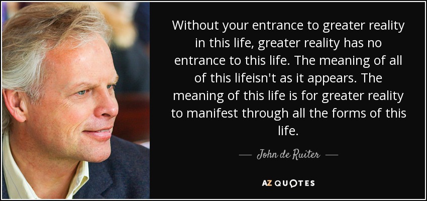 Without your entrance to greater reality in this life, greater reality has no entrance to this life. The meaning of all of this lifeisn't as it appears. The meaning of this life is for greater reality to manifest through all the forms of this life. - John de Ruiter
