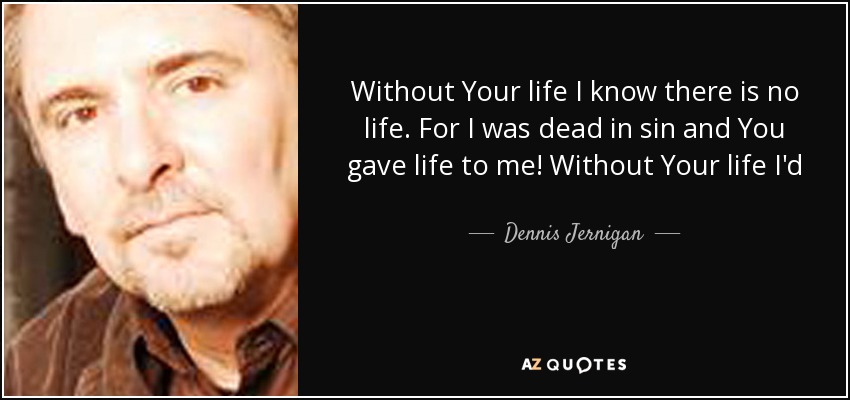 Without Your life I know there is no life. For I was dead in sin and You gave life to me! Without Your life I'd surely rather die! Lord Jesus, live Your life through me! You are life to me! - Dennis Jernigan