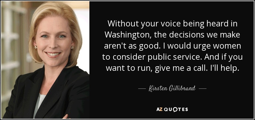 Without your voice being heard in Washington, the decisions we make aren't as good. I would urge women to consider public service. And if you want to run, give me a call. I'll help. - Kirsten Gillibrand