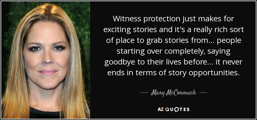 Witness protection just makes for exciting stories and it's a really rich sort of place to grab stories from... people starting over completely, saying goodbye to their lives before... it never ends in terms of story opportunities. - Mary McCormack