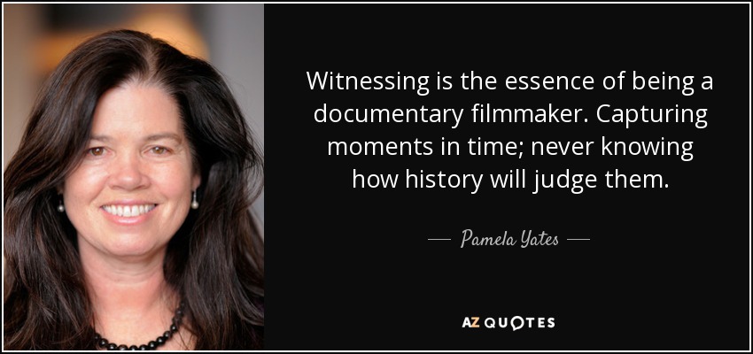 Witnessing is the essence of being a documentary filmmaker. Capturing moments in time; never knowing how history will judge them. - Pamela Yates