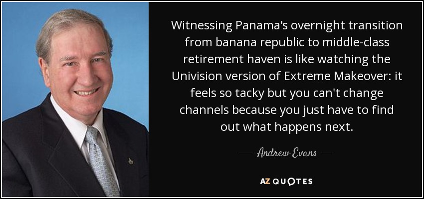 Witnessing Panama's overnight transition from banana republic to middle-class retirement haven is like watching the Univision version of Extreme Makeover: it feels so tacky but you can't change channels because you just have to find out what happens next. - Andrew Evans