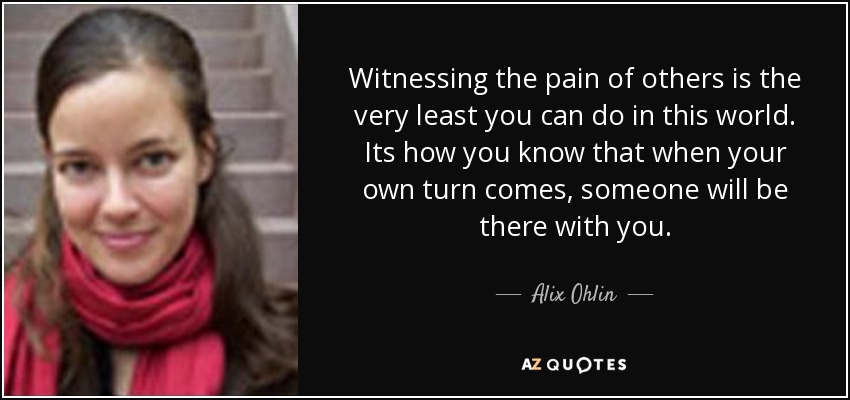Witnessing the pain of others is the very least you can do in this world. Its how you know that when your own turn comes, someone will be there with you. - Alix Ohlin