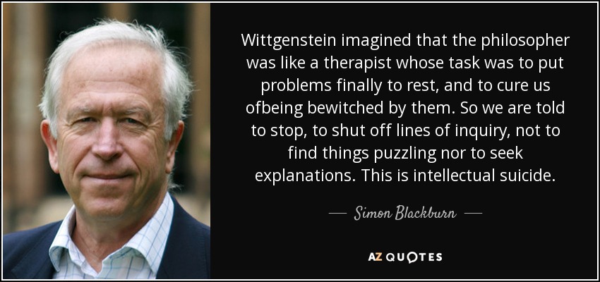 Wittgenstein imagined that the philosopher was like a therapist whose task was to put problems finally to rest, and to cure us ofbeing bewitched by them. So we are told to stop, to shut off lines of inquiry, not to find things puzzling nor to seek explanations. This is intellectual suicide. - Simon Blackburn