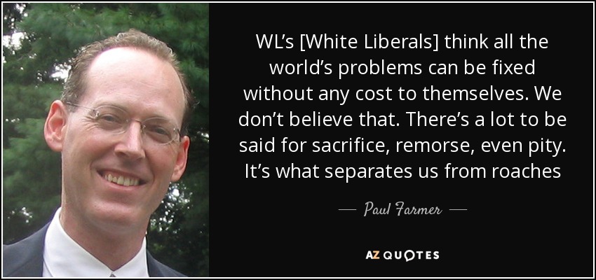 WL’s [White Liberals] think all the world’s problems can be fixed without any cost to themselves. We don’t believe that. There’s a lot to be said for sacrifice, remorse, even pity. It’s what separates us from roaches - Paul Farmer