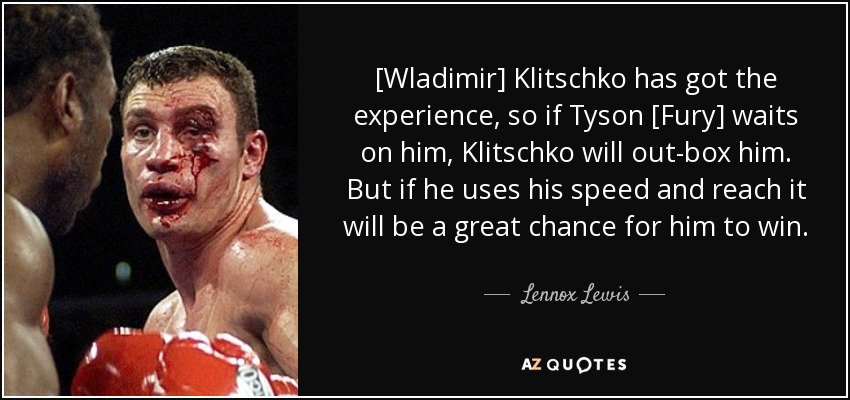 [Wladimir] Klitschko has got the experience, so if Tyson [Fury] waits on him, Klitschko will out-box him. But if he uses his speed and reach it will be a great chance for him to win. - Lennox Lewis