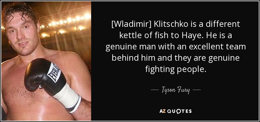 [Wladimir] Klitschko is a different kettle of fish to Haye. He is a genuine man with an excellent team behind him and they are genuine fighting people. - Tyson Fury