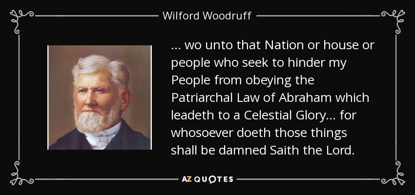... wo unto that Nation or house or people who seek to hinder my People from obeying the Patriarchal Law of Abraham which leadeth to a Celestial Glory... for whosoever doeth those things shall be damned Saith the Lord. - Wilford Woodruff