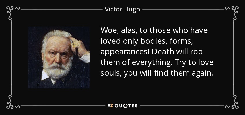 Woe, alas, to those who have loved only bodies, forms, appearances! Death will rob them of everything. Try to love souls, you will find them again. - Victor Hugo