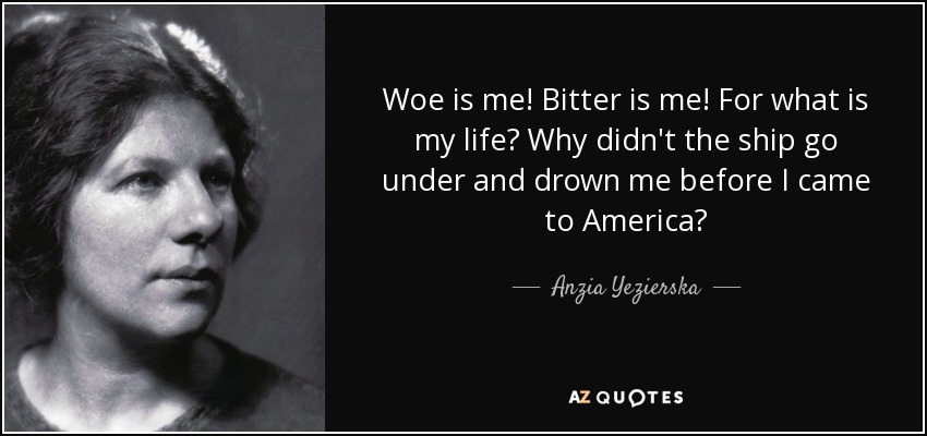 Woe is me! Bitter is me! For what is my life? Why didn't the ship go under and drown me before I came to America? - Anzia Yezierska