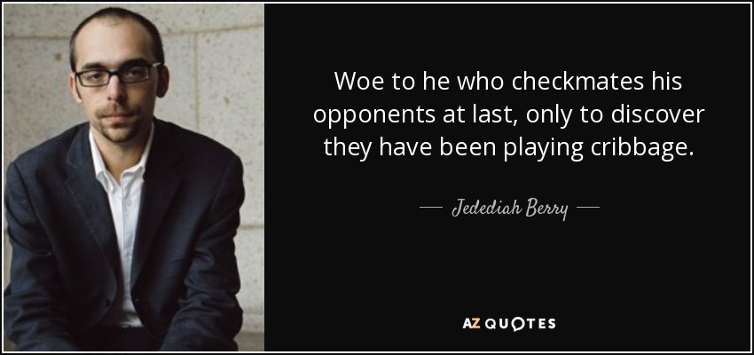 Woe to he who checkmates his opponents at last, only to discover they have been playing cribbage. - Jedediah Berry